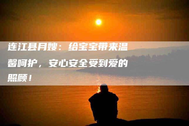 连江县月嫂：给宝宝带来温馨呵护，安心安全受到爱的照顾！