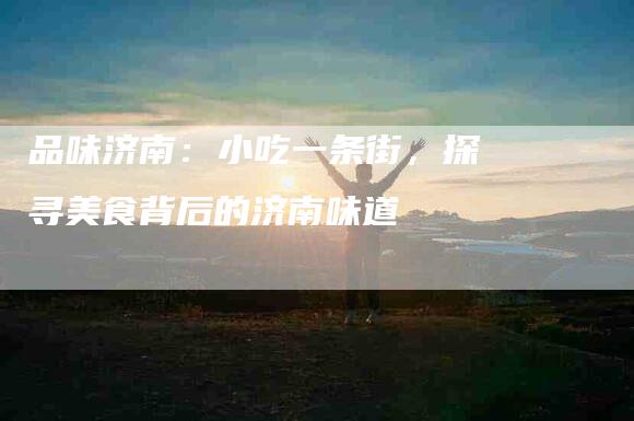 品味济南：小吃一条街，探寻美食背后的济南味道