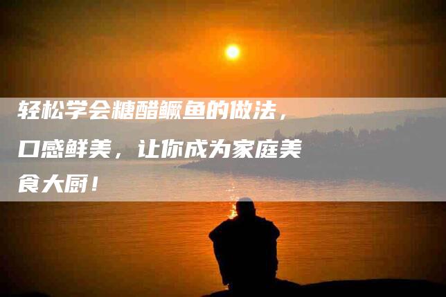轻松学会糖醋鳜鱼的做法，口感鲜美，让你成为家庭美食大厨！