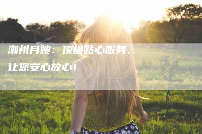 潮州月嫂：顶级贴心服务，让您安心放心！