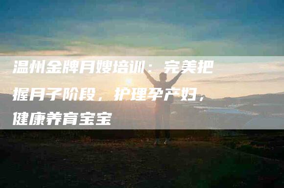 温州金牌月嫂培训：完美把握月子阶段，护理孕产妇，健康养育宝宝