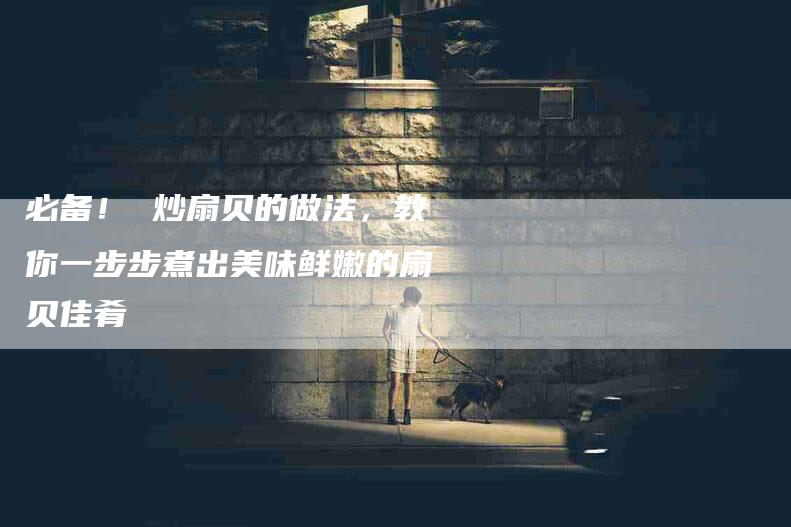 必备！ 炒扇贝的做法，教你一步步煮出美味鲜嫩的扇贝佳肴