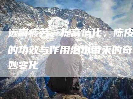 远离疲劳，提高消化，陈皮的功效与作用泡水带来的奇妙变化