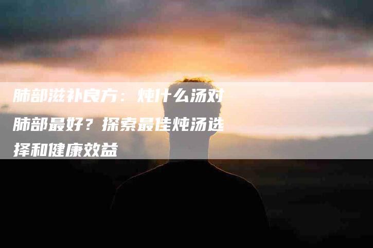 肺部滋补良方：炖什么汤对肺部最好？探索最佳炖汤选择和健康效益