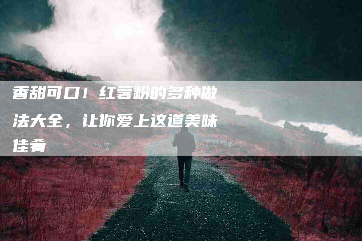 香甜可口！红薯粉的多种做法大全，让你爱上这道美味佳肴