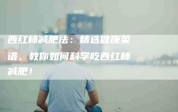 西红柿减肥法：精选健康菜谱，教你如何科学吃西红柿减肥！