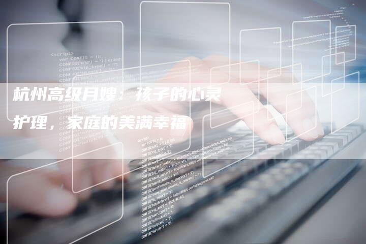 杭州高级月嫂：孩子的心灵护理，家庭的美满幸福