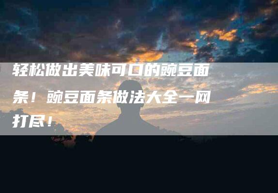 轻松做出美味可口的豌豆面条！豌豆面条做法大全一网打尽！-住家保姆月嫂服务_家政保洁钟点工家政服务_速上门月嫂网首页