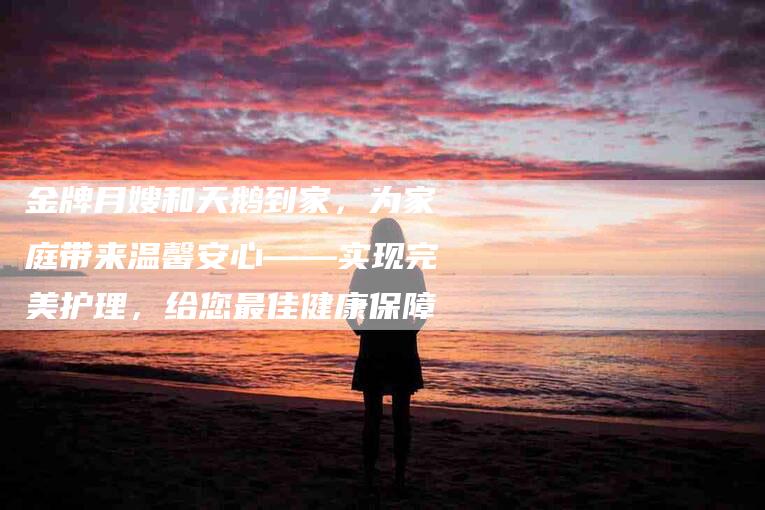 金牌月嫂和天鹅到家，为家庭带来温馨安心——实现完美护理，给您最佳健康保障