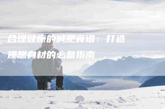 合理健康的减肥食谱：打造理想身材的必备指南-住家保姆月嫂服务_家政保洁钟点工家政服务_速上门月嫂网首页