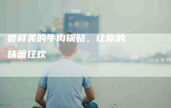 尝鲜美的牛肉锅贴，让你的味蕾狂欢-住家保姆月嫂服务_家政保洁钟点工家政服务_速上门月嫂网首页