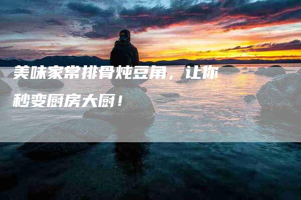 美味家常排骨炖豆角，让你秒变厨房大厨！