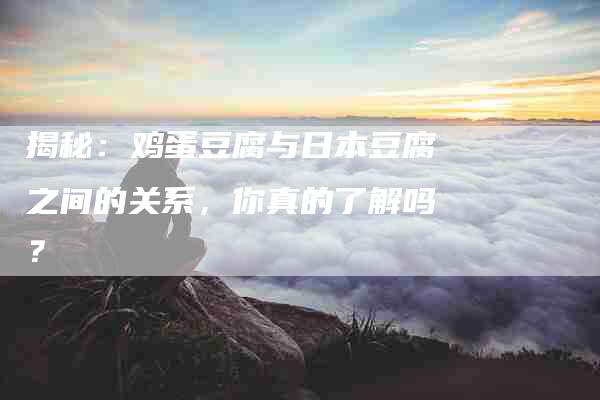 揭秘：鸡蛋豆腐与日本豆腐之间的关系，你真的了解吗？