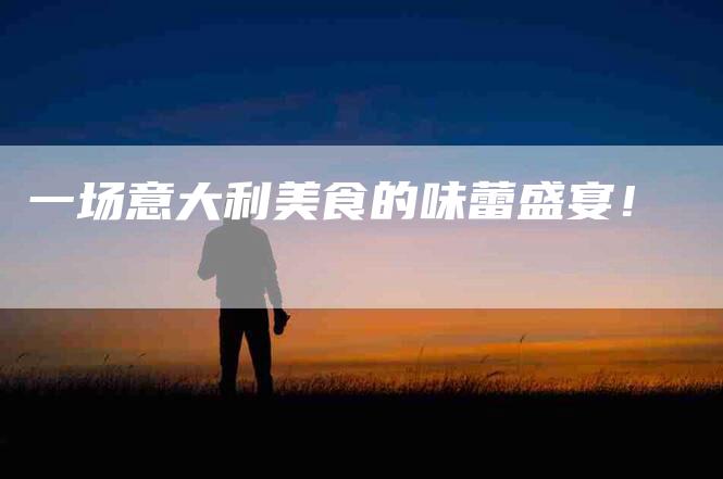 一场意大利美食的味蕾盛宴！