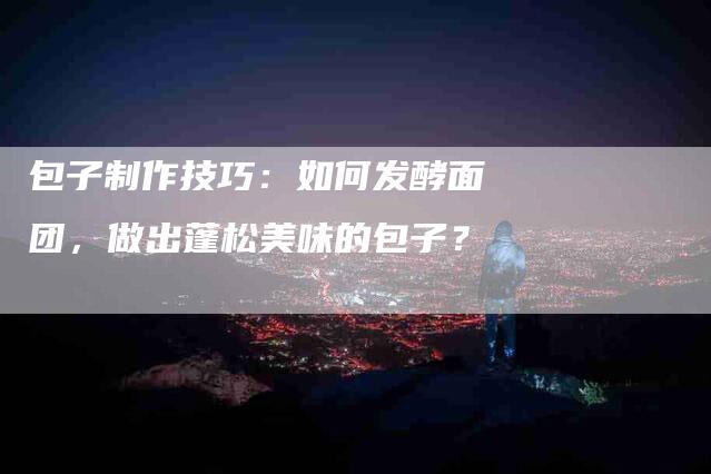 包子制作技巧：如何发酵面团，做出蓬松美味的包子？