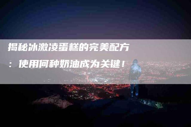 揭秘冰激凌蛋糕的完美配方：使用何种奶油成为关键！-住家保姆月嫂服务_家政保洁钟点工家政服务_速上门月嫂网首页
