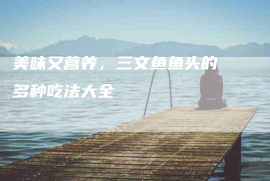 美味又营养，三文鱼鱼头的多种吃法大全