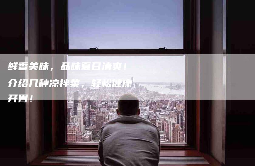 鲜香美味，品味夏日清爽！介绍几种凉拌菜，轻松健康开胃！