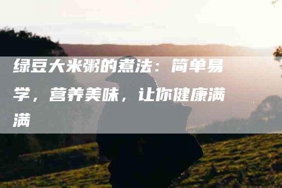 绿豆大米粥的煮法：简单易学，营养美味，让你健康满满