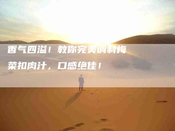 香气四溢！教你完美调制梅菜扣肉汁，口感绝佳！-住家保姆月嫂服务_家政保洁钟点工家政服务_速上门月嫂网首页
