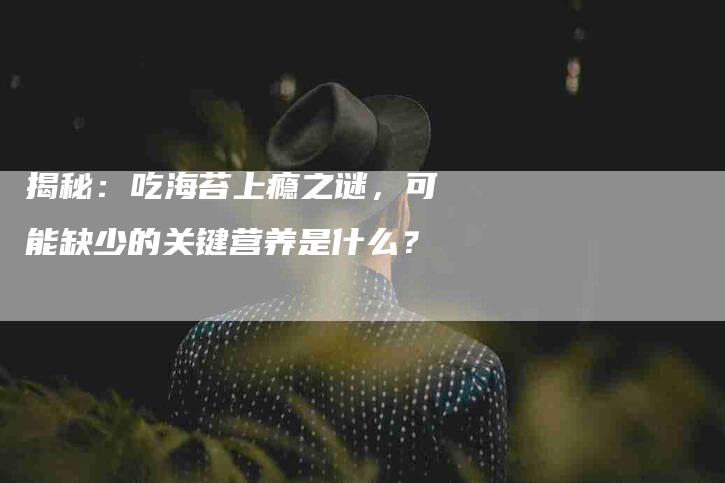 揭秘：吃海苔上瘾之谜，可能缺少的关键营养是什么？
