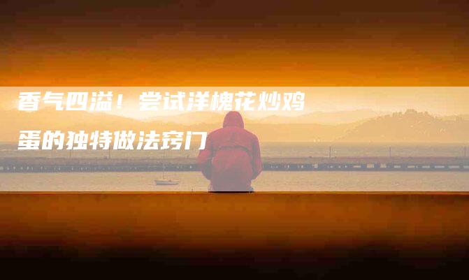 香气四溢！尝试洋槐花炒鸡蛋的独特做法窍门
