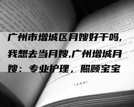 广州市增城区月嫂好干吗,我想去当月嫂,广州增城月嫂：专业护理，照顾宝宝-住家保姆月嫂服务_家政保洁钟点工家政服务_速上门月嫂网首页