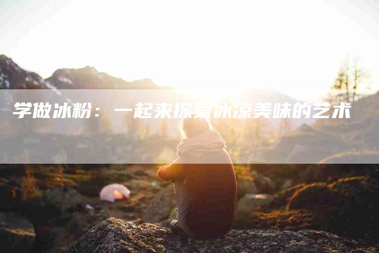 学做冰粉：一起来探索冰凉美味的艺术-住家保姆月嫂服务_家政保洁钟点工家政服务_速上门月嫂网首页