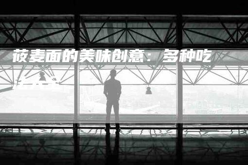 莜麦面的美味创意：多种吃法大全-住家保姆月嫂服务_家政保洁钟点工家政服务_速上门月嫂网首页