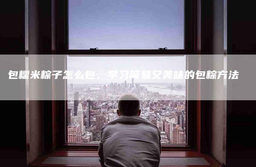 包糯米粽子怎么包，学习简易又美味的包粽方法