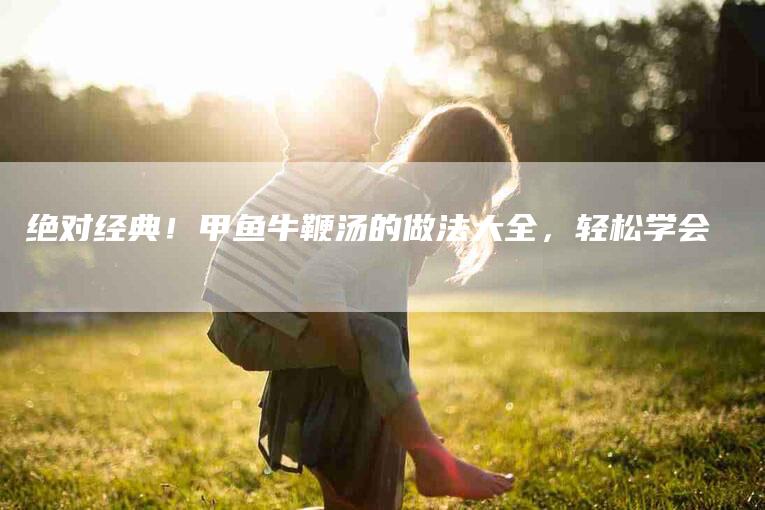 绝对经典！甲鱼牛鞭汤的做法大全，轻松学会