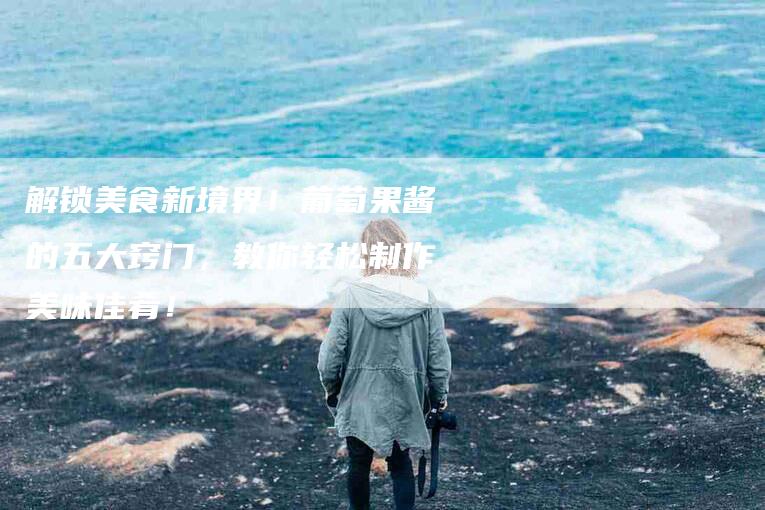 解锁美食新境界！葡萄果酱的五大窍门，教你轻松制作美味佳肴！-住家保姆月嫂服务_家政保洁钟点工家政服务_速上门月嫂网首页