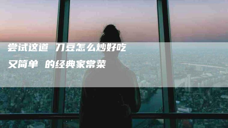 尝试这道 刀豆怎么炒好吃又简单 的经典家常菜-住家保姆月嫂服务_家政保洁钟点工家政服务_速上门月嫂网首页