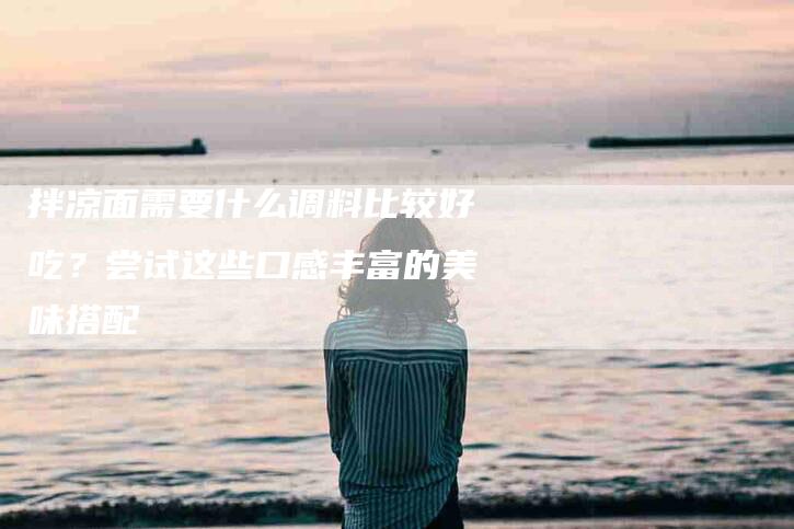 拌凉面需要什么调料比较好吃？尝试这些口感丰富的美味搭配-住家保姆月嫂服务_家政保洁钟点工家政服务_速上门月嫂网首页