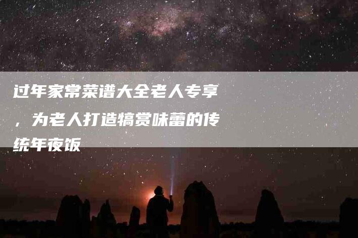 过年家常菜谱大全老人专享，为老人打造犒赏味蕾的传统年夜饭-住家保姆月嫂服务_家政保洁钟点工家政服务_速上门月嫂网首页