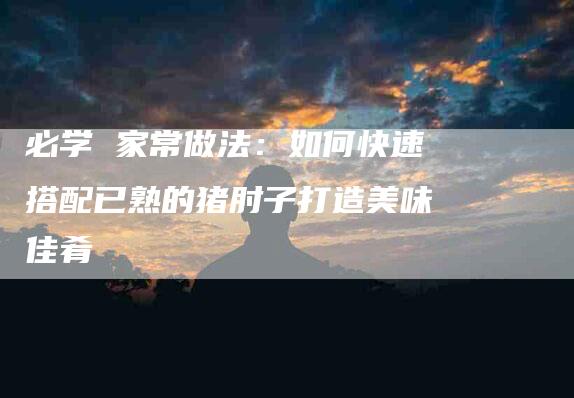 必学 家常做法：如何快速搭配已熟的猪肘子打造美味佳肴-住家保姆月嫂服务_家政保洁钟点工家政服务_速上门月嫂网首页