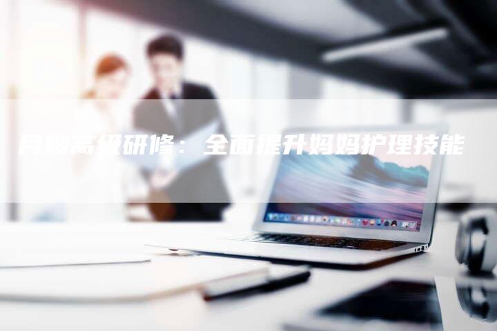 月嫂高级研修：全面提升妈妈护理技能-住家保姆月嫂服务_家政保洁钟点工家政服务_速上门月嫂网首页
