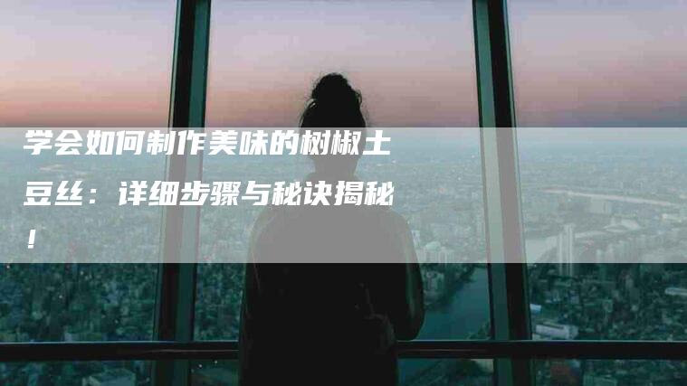 学会如何制作美味的树椒土豆丝：详细步骤与秘诀揭秘！-住家保姆月嫂服务_家政保洁钟点工家政服务_速上门月嫂网首页