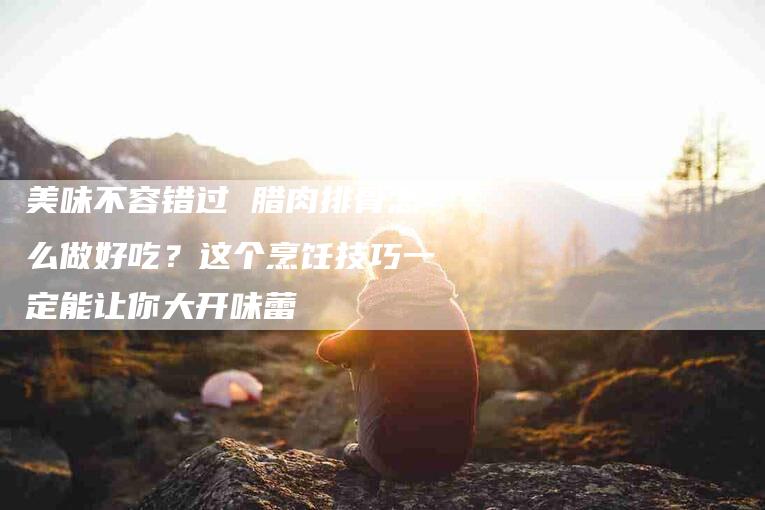 美味不容错过 腊肉排骨怎么做好吃？这个烹饪技巧一定能让你大开味蕾