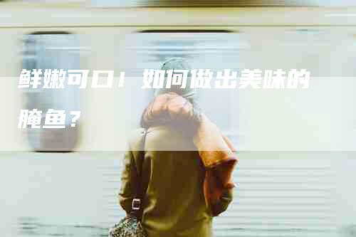 鲜嫩可口！如何做出美味的腌鱼？-住家保姆月嫂服务_家政保洁钟点工家政服务_速上门月嫂网首页