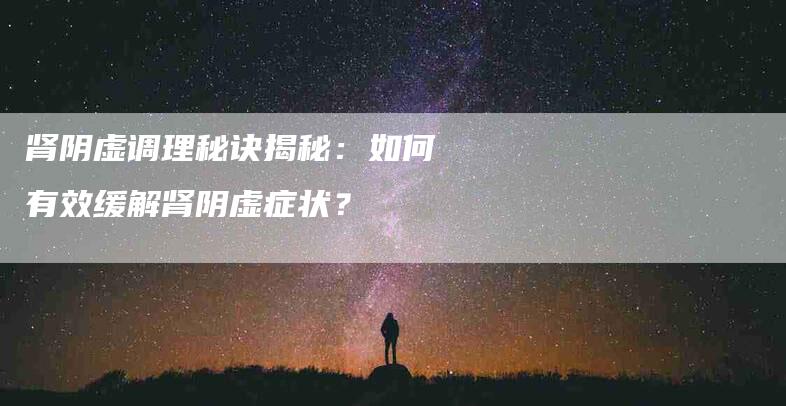肾阴虚调理秘诀揭秘：如何有效缓解肾阴虚症状？-住家保姆月嫂服务_家政保洁钟点工家政服务_速上门月嫂网首页