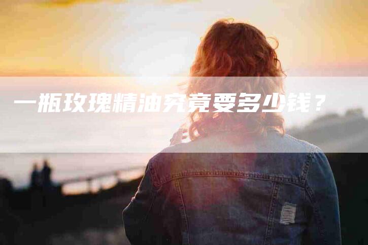 一瓶玫瑰精油究竟要多少钱？-住家保姆月嫂服务_家政保洁钟点工家政服务_速上门月嫂网首页