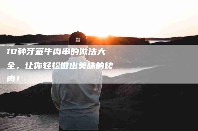 10种牙签牛肉串的做法大全，让你轻松做出美味的烤肉！-住家保姆月嫂服务_家政保洁钟点工家政服务_速上门月嫂网首页