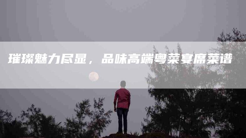 璀璨魅力尽显，品味高端粤菜宴席菜谱-住家保姆月嫂服务_家政保洁钟点工家政服务_速上门月嫂网首页