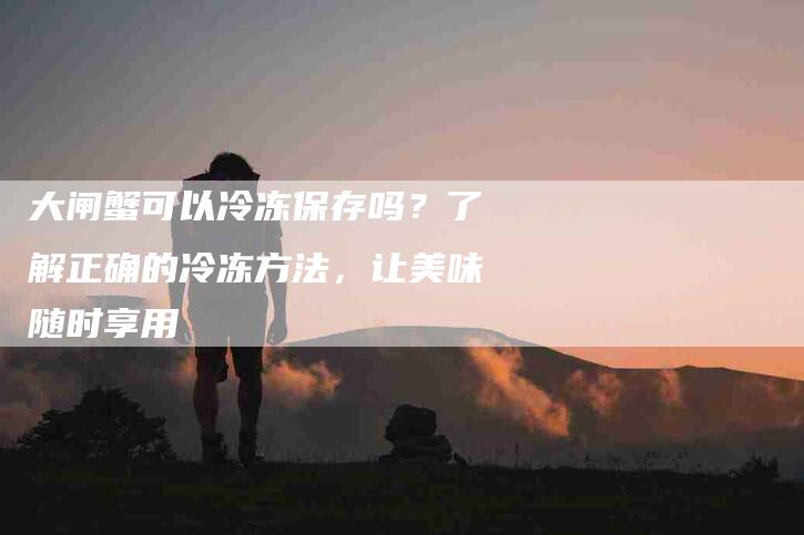 大闸蟹可以冷冻保存吗？了解正确的冷冻方法，让美味随时享用-住家保姆月嫂服务_家政保洁钟点工家政服务_速上门月嫂网首页