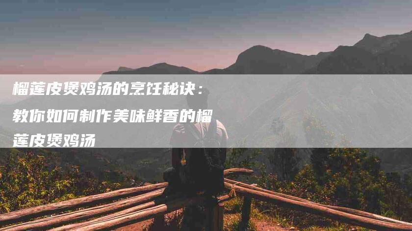 榴莲皮煲鸡汤的烹饪秘诀：教你如何制作美味鲜香的榴莲皮煲鸡汤-住家保姆月嫂服务_家政保洁钟点工家政服务_速上门月嫂网首页