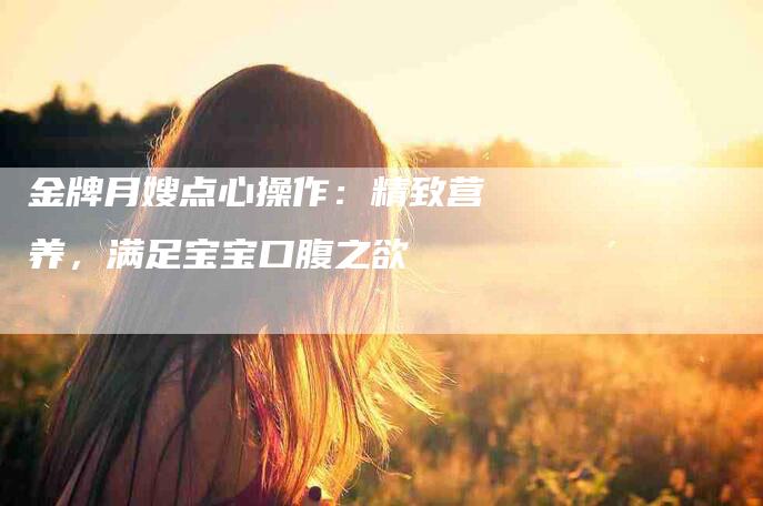 金牌月嫂点心操作：精致营养，满足宝宝口腹之欲-住家保姆月嫂服务_家政保洁钟点工家政服务_速上门月嫂网首页