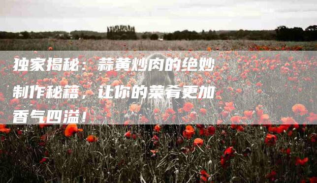 独家揭秘：蒜黄炒肉的绝妙制作秘籍，让你的菜肴更加香气四溢！-住家保姆月嫂服务_家政保洁钟点工家政服务_速上门月嫂网首页