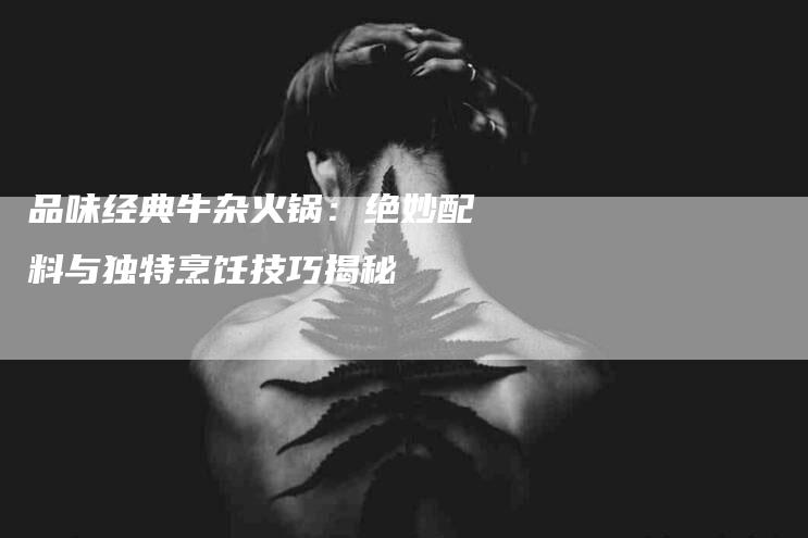 品味经典牛杂火锅:绝妙配料与独特烹饪技巧揭秘-住家保姆月嫂服务_家政保洁钟点工家政服务_速上门月嫂网首页