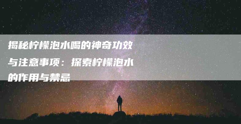 揭秘柠檬泡水喝的神奇功效与注意事项：探索柠檬泡水的作用与禁忌
